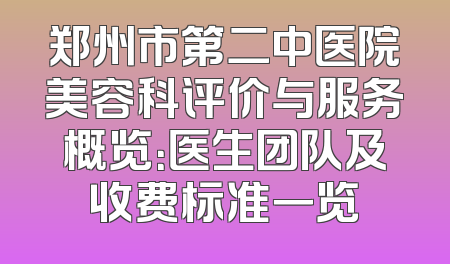 郑州市第二中医院美容科评价与服务概览：医生团队及收费标准一览