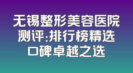 无锡整形美容医院测评：排行榜精选口碑卓越之选