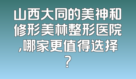 山西大同的美神和修形美林整形医院，哪家更值得选择？