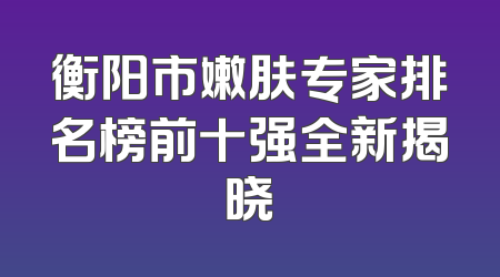 衡阳市嫩肤专家排名榜前十强全新揭晓