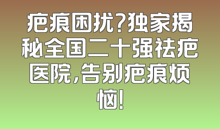疤痕困扰？独家揭秘全国二十强祛疤医院，告别疤痕烦恼！