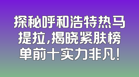 探秘呼和浩特热马提拉，揭晓紧肤榜单前十实力非凡！