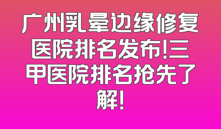 广州乳晕边缘修复医院排名发布！三甲医院排名抢先了解！