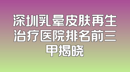 深圳乳晕皮肤再生治疗医院排名前三甲揭晓