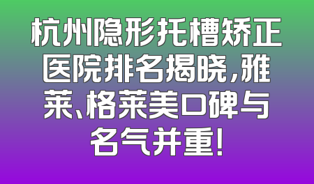 杭州隐形托槽矫正医院排名揭晓，雅莱、格莱美口碑与名气并重！