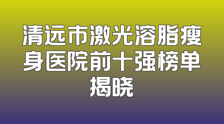 清远市激光溶脂瘦身医院前十强榜单揭晓