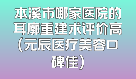 本溪市哪家医院的耳廓重建术评价高（元辰医疗美容口碑佳）