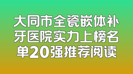 大同市全瓷嵌体补牙医院实力上榜名单20强推荐阅读