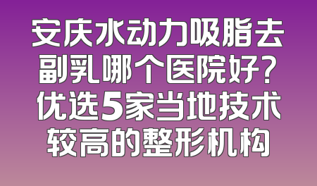 安庆水动力吸脂去副乳哪个医院好？优选5家当地技术较高的整形机构