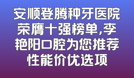安顺登腾种牙医院荣膺十强榜单，李艳阳口腔为您推荐性能价优选项