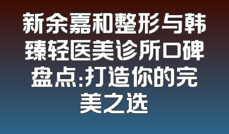 新余嘉和整形与韩臻轻医美诊所口碑盘点：打造你的完美之选