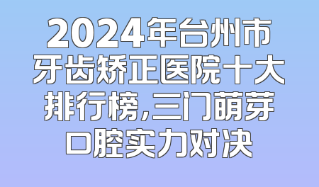 2024年台州市牙齿矫正医院十大排行榜，三门萌芽口腔实力对决