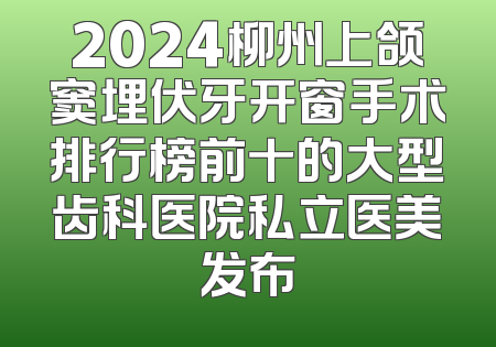 2024柳州上颌窦埋伏牙开窗手术排行榜前十的大型齿科医院私立医美发布