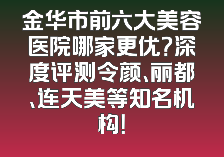 金华市前六大美容医院哪家更优？深度评测令颜、丽都、连天美等知名机构！