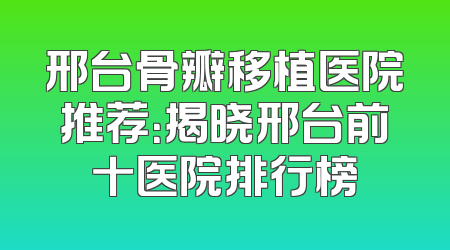 邢台骨瓣移植医院推荐：揭晓邢台前十医院排行榜