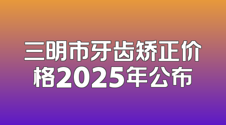 三明市牙齿矫正价格2025年公布