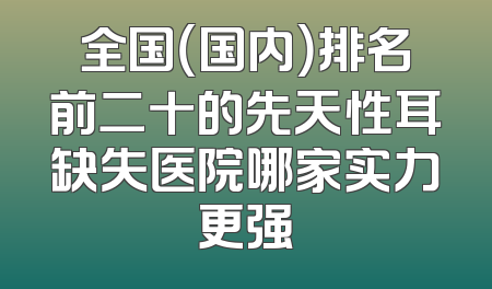 全国（国内）排名前二十的先天性耳缺失医院哪家实力更强