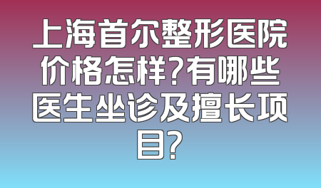 上海首尔整形医院价格怎样？有哪些医生坐诊及擅长项目？