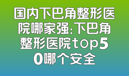 国内下巴角整形医院哪家强：下巴角整形医院top50哪个安全