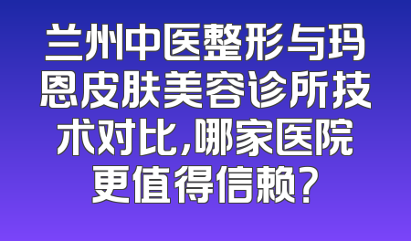 兰州中医整形与玛恩皮肤美容诊所技术对比，哪家医院更值得信赖？