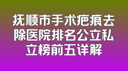抚顺市手术疤痕去除医院排名公立私立榜前五详解