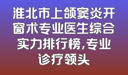 淮北市上颌窦炎开窗术专业医生综合实力排行榜，专业诊疗领头