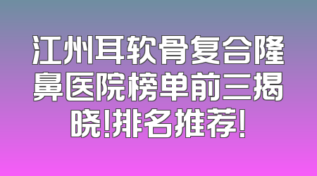 江州耳软骨复合隆鼻医院榜单前三揭晓！排名推荐！