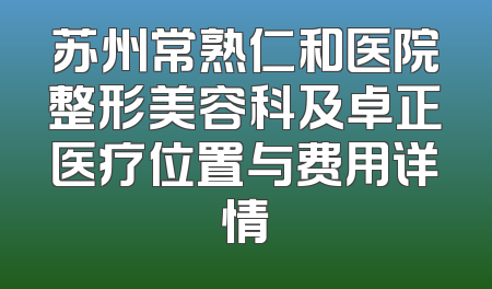 苏州常熟仁和医院整形美容科及卓正医疗位置与费用详情