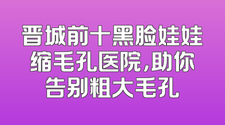 晋城前十黑脸娃娃缩毛孔医院，助你告别粗大毛孔