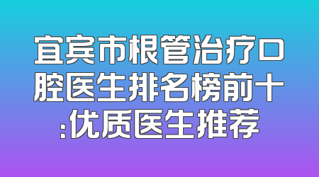 宜宾市根管治疗口腔医生排名榜前十：优质医生推荐