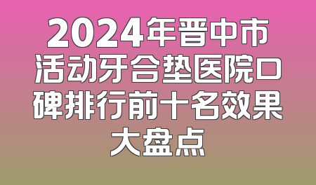 2024年晋中市活动牙合垫医院口碑排行前十名效果大盘点