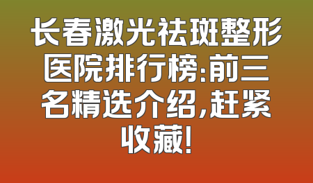 长春激光祛斑整形医院排行榜：前三名精选介绍，赶紧收藏！