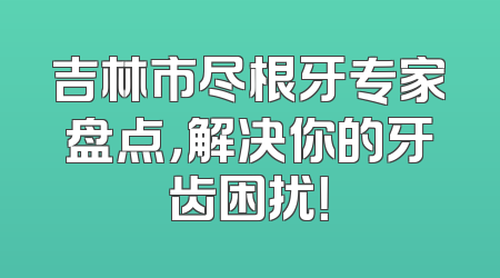 吉林市尽根牙专家盘点，解决你的牙齿困扰！