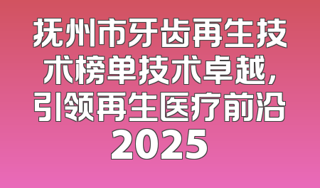抚州市牙齿再生技术榜单技术卓越，引领再生医疗前沿2025