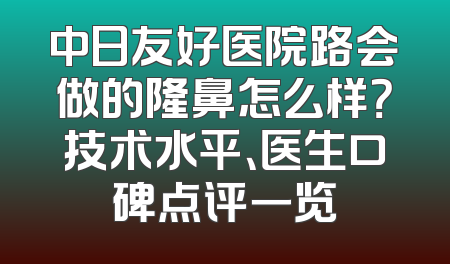 中日友好医院路会做的隆鼻怎么样？技术水平、医生口碑点评一览