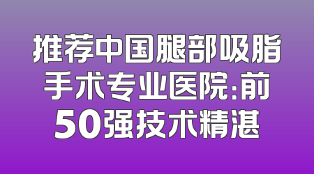 推荐中国腿部吸脂手术专业医院：前50强技术精湛