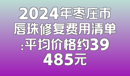 2024年枣庄市唇珠修复费用清单：平均价格约39485元