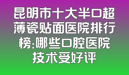 昆明市十大半口超薄瓷贴面医院排行榜：哪些口腔医院技术受好评