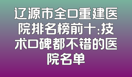 辽源市全口重建医院排名榜前十：技术口碑都不错的医院名单