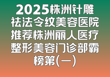 2025株洲针雕祛法令纹美容医院推荐株洲丽人医疗整形美容门诊部霸榜第（一）