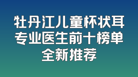牡丹江儿童杯状耳专业医生前十榜单全新推荐