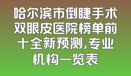 哈尔滨市倒睫手术双眼皮医院榜单前十全新预测，专业机构一览表