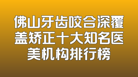 佛山牙齿咬合深覆盖矫正十大知名医美机构排行榜