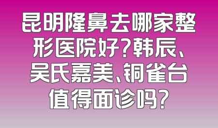 昆明隆鼻去哪家整形医院好？韩辰、吴氏嘉美、铜雀台值得面诊吗？