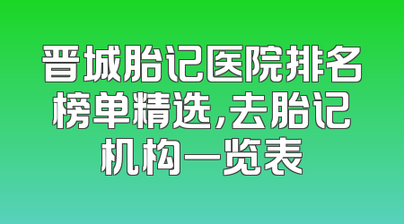 晋城胎记医院排名榜单精选，去胎记机构一览表