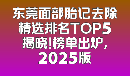 东莞面部胎记去除精选排名TOP5揭晓！榜单出炉，2025版