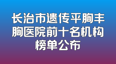 长治市遗传平胸丰胸医院前十名机构榜单公布