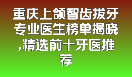 重庆上颌智齿拔牙专业医生榜单揭晓，精选前十牙医推荐