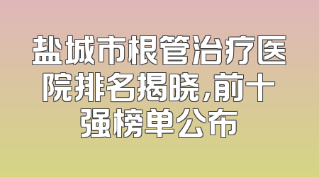 盐城市根管治疗医院排名揭晓，前十强榜单公布