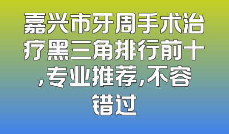 嘉兴市牙周手术治疗黑三角排行前十，专业推荐，不容错过